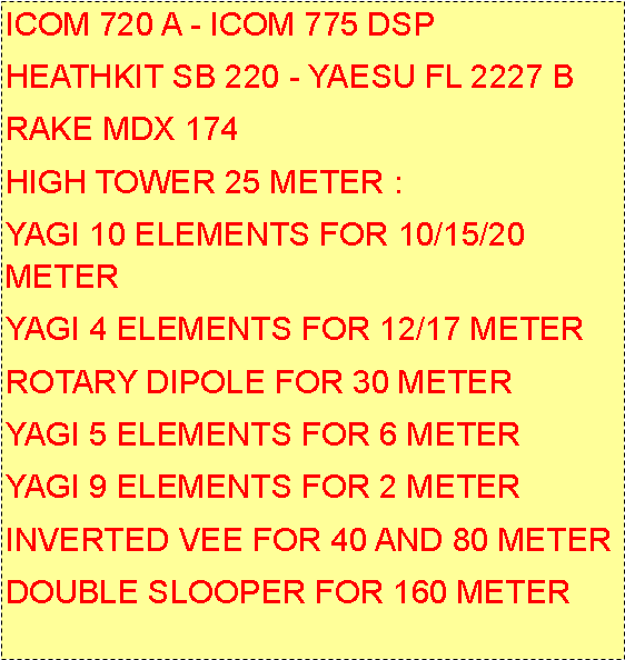 Casella di testo: ICOM IC 775 DSPHEATHKIT SB 220 - YAESU FL 2227 BRAKE MDX 174HIGH TOWER 25 METER :YAGI 10 ELEMENTS FOR 10/15/20  METERS FULL SIZE  BY MOMO BEAM SICILYYAGI 4 ELEMENTS FOR 12/17 METERSBY MOMO BEAM SICILYROTARY DIPOLE FOR WARC BANDPROSISTEL ITALYYAGI 5 ELEMENTS FOR 6 METERYAGI 9 ELEMENTS FOR 2 METER